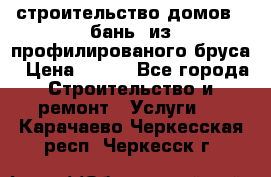 строительство домов , бань  из профилированого бруса › Цена ­ 100 - Все города Строительство и ремонт » Услуги   . Карачаево-Черкесская респ.,Черкесск г.